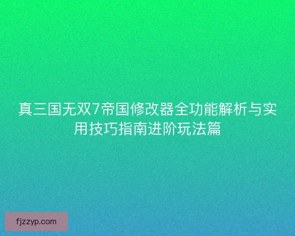 真三国无双7帝国修改器全功能解析与实用技巧指南进阶玩法篇